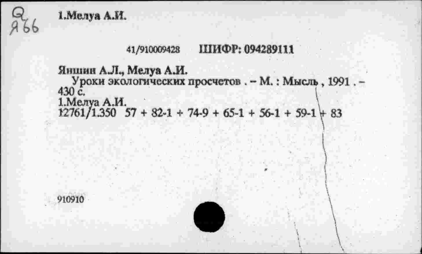 ﻿1 .Мел у а АЛ.
41/910009428 ШИФР: 094289Ш
Яншин АЛ., Мелуа АЛ.
Уроки экологических просчетов . - М.: Мысль, 1991 . -430 с.	1
1.Мелуа АЛ.	\
12761/1.350 57 + 82-1 + 74-9 + 65-1 + 56-1 + 59-1V 83
\
910910